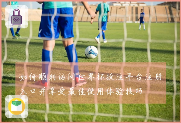 如何顺利访问世界杯投注平台注册入口并享受最佳使用体验技巧